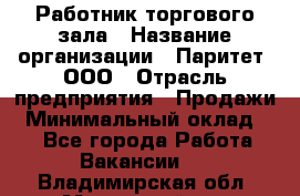 Работник торгового зала › Название организации ­ Паритет, ООО › Отрасль предприятия ­ Продажи › Минимальный оклад ­ 1 - Все города Работа » Вакансии   . Владимирская обл.,Муромский р-н